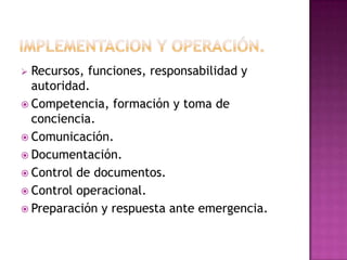 Recursos, funciones, responsabilidad y
autoridad.
 Competencia, formación y toma de
conciencia.
 Comunicación.
 Documentación.
 Control de documentos.
 Control operacional.
 Preparación y respuesta ante emergencia.


 