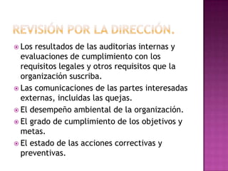  Los

resultados de las auditorias internas y
evaluaciones de cumplimiento con los
requisitos legales y otros requisitos que la
organización suscriba.
 Las comunicaciones de las partes interesadas
externas, incluidas las quejas.
 El desempeño ambiental de la organización.
 El grado de cumplimiento de los objetivos y
metas.
 El estado de las acciones correctivas y
preventivas.

 