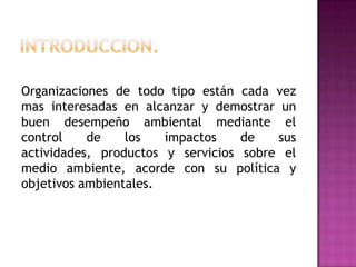 Organizaciones de todo tipo están cada vez
mas interesadas en alcanzar y demostrar un
buen desempeño ambiental mediante el
control
de
los
impactos
de
sus
actividades, productos y servicios sobre el
medio ambiente, acorde con su política y
objetivos ambientales.

 