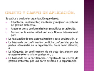 Se aplica a cualquier organización que desee:
a)
Establecer, implementar, mantener y mejorar un sistema
de gestión ambiental.
b)
Asegurar de su conformidad con su política establecida.
c)
Demostrar la conformidad con esta Norma Internacional
por:
 La realización de una autoevaluación y auto declaración, o
 La búsqueda de confirmación de dicha conformidad por las
partes interesadas en la organización, tales como clientes;
o
 La búsqueda de confirmación de su auto declaración por
una parte externa a la organización, o
 La búsqueda de la certificación / registro de su sistema de
gestión ambiental por una parte externa a la organización.

 