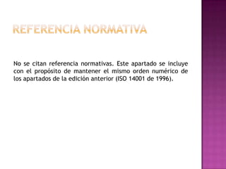 No se citan referencia normativas. Este apartado se incluye
con el propósito de mantener el mismo orden numérico de
los apartados de la edición anterior (ISO 14001 de 1996).

 