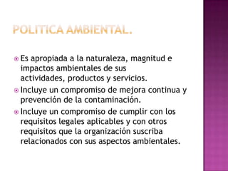  Es

apropiada a la naturaleza, magnitud e
impactos ambientales de sus
actividades, productos y servicios.
 Incluye un compromiso de mejora continua y
prevención de la contaminación.
 Incluye un compromiso de cumplir con los
requisitos legales aplicables y con otros
requisitos que la organización suscriba
relacionados con sus aspectos ambientales.

 