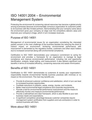 ISO 14001:2004 – Environmental
Management System
Protecting the environment & conserving natural resources has become a global priority
among businesses because environmentally conscious organization & customers prefer
to do business with like-minded partners. Demonstrating that your company cares about
the environment gives your company an edge over the competitors delivers value and
improves your company’s image, which in turn increases revenues.
Purpose of ISO 14001
Management of environmental issues for an organization considering the interested
parties concern is the main challenge of the business besides the reducing the direct &
indirect impact on environment. Achieving environmental performance with
improvement is demanded by the regulatory bodies, customers and other stack holders
due to increased concerned along with environmental compliance.
Certification to ISO 14001 demonstrates your company’s commitment to caring for
environment and provides a framework for an organization to manage its legal
compliance and improve environmental performance, including risk and opportunity
identification, analysis, target setting, and measurement. It also delivers significant cost
benefits in terms of increased efficiency, conserving resources and waste minimization.
Benefits of ISO 14001
Certification to ISO 14001 demonstrates to customers & society your organization’s
responsibility towards environmental friendly business practices with minimize or no
impact on the environment. The main key benefits are:
 Provide & enhanced customer confidence and satisfaction, which in turn can lead
to increased business opportunities.
 Facilitate reductions in pollution, waste, energy, injuries, and incidents.
 Better meet environmental legal compliance and corporate requirements.
 Provide a tool for environmental performance improvement and the means to
effectively monitor and measure environmental performance.
 Provide a well-defined and clear framework, which is also flexible to your own
business needs and expectations.
 A significant competitive advantage because customer companies require
management system certification from suppliers and sub-contractors in order to
conduct business with them.
More about ISO 14001
 