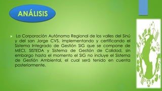  La Corporación Autónoma Regional de los valles del Sinú 
y del san Jorge CVS, implementando y certificando el 
Sistema Integrado de Gestión SIG que se compone de 
MECI, SISTEDA y Sistema de Gestión de Calidad, sin 
embargo hasta el momento el SIG no incluye el Sistema 
de Gestión Ambiental, el cual será tenido en cuenta 
posteriormente. 
 