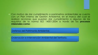  Con motivo de dar cumplimiento a parámetros ambientales se cuenta 
con un Plan Interno de Gestión Ambiental, en el marco del cual se 
realizan acciones que puedan dar cumplimiento a algunos de los 
requisitos de la norma ISO 14001:2004 a través de los procesos 
misionales como: 
o Defensa del Patrimonio Ambiental. 
o Ordenación e Intervención Ambiental del Territorio. 
 