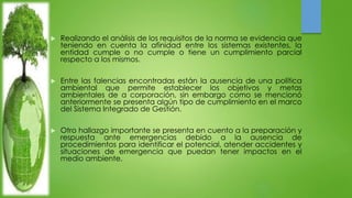  Realizando el análisis de los requisitos de la norma se evidencia que 
teniendo en cuenta la afinidad entre los sistemas existentes, la 
entidad cumple o no cumple o tiene un cumplimiento parcial 
respecto a los mismos. 
 Entre las falencias encontradas están la ausencia de una política 
ambiental que permite establecer los objetivos y metas 
ambientales de a corporación, sin embargo como se mencionó 
anteriormente se presenta algún tipo de cumplimiento en el marco 
del Sistema Integrado de Gestión. 
 Otro hallazgo importante se presenta en cuento a la preparación y 
respuesta ante emergencias debido a la ausencia de 
procedimientos para identificar el potencial, atender accidentes y 
situaciones de emergencia que puedan tener impactos en el 
medio ambiente. 
 