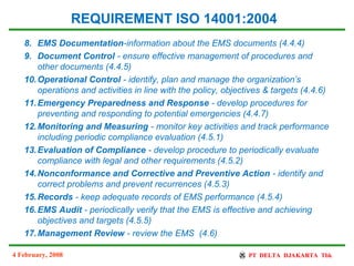 4 February, 2008
8. EMS Documentation-information about the EMS documents (4.4.4)
9. Document Control - ensure effective management of procedures and
other documents (4.4.5)
10.Operational Control - identify, plan and manage the organization’s
operations and activities in line with the policy, objectives & targets (4.4.6)
11.Emergency Preparedness and Response - develop procedures for
preventing and responding to potential emergencies (4.4.7)
12.Monitoring and Measuring - monitor key activities and track performance
including periodic compliance evaluation (4.5.1)
13.Evaluation of Compliance - develop procedure to periodically evaluate
compliance with legal and other requirements (4.5.2)
14.Nonconformance and Corrective and Preventive Action - identify and
correct problems and prevent recurrences (4.5.3)
15.Records - keep adequate records of EMS performance (4.5.4)
16.EMS Audit - periodically verify that the EMS is effective and achieving
objectives and targets (4.5.5)
17.Management Review - review the EMS (4.6)
REQUIREMENT ISO 14001:2004
 