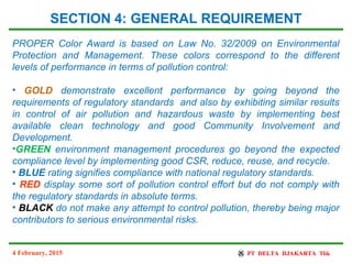 4 February, 2015
SECTION 4: GENERAL REQUIREMENT
PROPER Color Award is based on Law No. 32/2009 on Environmental
Protection and Management. These colors correspond to the different
levels of performance in terms of pollution control:
• GOLD demonstrate excellent performance by going beyond the
requirements of regulatory standards and also by exhibiting similar results
in control of air pollution and hazardous waste by implementing best
available clean technology and good Community Involvement and
Development.
•GREEN environment management procedures go beyond the expected
compliance level by implementing good CSR, reduce, reuse, and recycle.
• BLUE rating signifies compliance with national regulatory standards.
• RED display some sort of pollution control effort but do not comply with
the regulatory standards in absolute terms.
• BLACK do not make any attempt to control pollution, thereby being major
contributors to serious environmental risks.
 