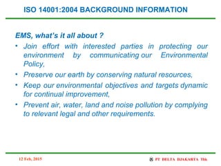 EMS, what’s it all about ?
• Join effort with interested parties in protecting our
environment by communicating our Environmental
Policy,
• Preserve our earth by conserving natural resources,
• Keep our environmental objectives and targets dynamic
for continual improvement,
• Prevent air, water, land and noise pollution by complying
to relevant legal and other requirements.
ISO 14001:2004 BACKGROUND INFORMATION
12 Feb, 2015
 