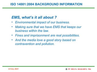 EMS, what’s it all about ?
• Environmental impact of our business.
• Making sure that we have EMS that keeps our
business within the law.
• Fines and imprisonment are real possibilities.
• And the media love a good story based on
contravention and pollution.
ISO 14001:2004 BACKGROUND INFORMATION
12 Feb, 2015
 