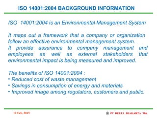 ISO 14001:2004 is an Environmental Management System
It maps out a framework that a company or organization
follow an effective environmental management system.
It provide assurance to company management and
employees as well as external stakeholders that
environmental impact is being measured and improved.
The benefits of ISO 14001:2004 :
• Reduced cost of waste management
• Savings in consumption of energy and materials
• Improved image among regulators, customers and public.
ISO 14001:2004 BACKGROUND INFORMATION
12 Feb, 2015
 