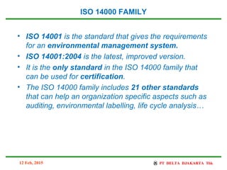 ISO 14000 FAMILY
• ISO 14001 is the standard that gives the requirements
for an environmental management system.
• ISO 14001:2004 is the latest, improved version.
• It is the only standard in the ISO 14000 family that
can be used for certification.
• The ISO 14000 family includes 21 other standards
that can help an organization specific aspects such as
auditing, environmental labelling, life cycle analysis…
12 Feb, 2015
 