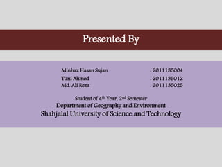 Minhaz Hasan Sujan : 2011135004
Tuni Ahmed : 2011135012
Md. Ali Reza : 2011135025
Student of 4th Year, 2nd Semester
Department of Geography and Environment
Shahjalal University of Science and Technology
Presented By
 