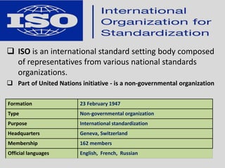  ISO is an international standard setting body composed
of representatives from various national standards
organizations.
 Part of United Nations initiative - is a non-governmental organization
Formation 23 February 1947
Type Non-governmental organization
Purpose International standardization
Headquarters Geneva, Switzerland
Membership 162 members
Official languages English, French, Russian
 