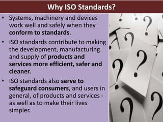 Why ISO Standards?
• Systems, machinery and devices
work well and safely when they
conform to standards.
• ISO standards contribute to making
the development, manufacturing
and supply of products and
services more efficient, safer and
cleaner.
• ISO standards also serve to
safeguard consumers, and users in
general, of products and services -
as well as to make their lives
simpler.
4
 