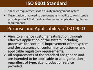 Purpose and Applicability of ISO 9001
 Aims to enhance customer satisfaction through
effective application of the system, including
processes for continual improvement of the system
and the assurance of conformity to customer and
applicable regulatory requirements.
 All requirements of the standard are generic and
are intended to be applicable to all organizations,
regardless of type, size, product or service
provided.
ISO 9001 Standard
 Specifies requirements for a quality management system
 Organization that need to demonstrate its ability to consistently
provide product that meets customer and applicable regulatory
requirements
 