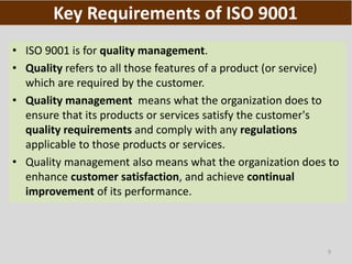 9
Key Requirements of ISO 9001
• ISO 9001 is for quality management.
• Quality refers to all those features of a product (or service)
which are required by the customer.
• Quality management means what the organization does to
ensure that its products or services satisfy the customer's
quality requirements and comply with any regulations
applicable to those products or services.
• Quality management also means what the organization does to
enhance customer satisfaction, and achieve continual
improvement of its performance.
 