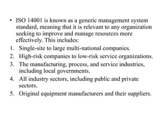 • ISO 14001 is known as a generic management system
standard, meaning that it is relevant to any organization
seeking to improve and manage resources more
effectively. This includes:
1. Single-site to large multi-national companies.
2. High-risk companies to low-risk service organizations.
3. The manufacturing, process, and service industries,
including local governments.
4. All industry sectors, including public and private
sectors.
5. Original equipment manufacturers and their suppliers.
 