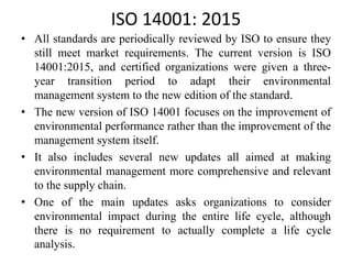 ISO 14001: 2015
• All standards are periodically reviewed by ISO to ensure they
still meet market requirements. The current version is ISO
14001:2015, and certified organizations were given a three-
year transition period to adapt their environmental
management system to the new edition of the standard.
• The new version of ISO 14001 focuses on the improvement of
environmental performance rather than the improvement of the
management system itself.
• It also includes several new updates all aimed at making
environmental management more comprehensive and relevant
to the supply chain.
• One of the main updates asks organizations to consider
environmental impact during the entire life cycle, although
there is no requirement to actually complete a life cycle
analysis.
 