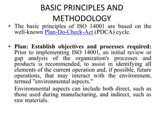 BASIC PRINCIPLES AND
METHODOLOGY
• The basic principles of ISO 14001 are based on the
well-known Plan-Do-Check-Act (PDCA) cycle.
• Plan: Establish objectives and processes required:
Prior to implementing ISO 14001, an initial review or
gap analysis of the organization's processes and
products is recommended, to assist in identifying all
elements of the current operation and, if possible, future
operations, that may interact with the environment,
termed "environmental aspects."
Environmental aspects can include both direct, such as
those used during manufacturing, and indirect, such as
raw materials.
 