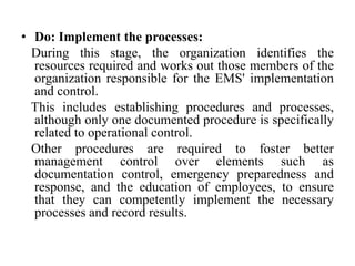 • Do: Implement the processes:
During this stage, the organization identifies the
resources required and works out those members of the
organization responsible for the EMS' implementation
and control.
This includes establishing procedures and processes,
although only one documented procedure is specifically
related to operational control.
Other procedures are required to foster better
management control over elements such as
documentation control, emergency preparedness and
response, and the education of employees, to ensure
that they can competently implement the necessary
processes and record results.
 