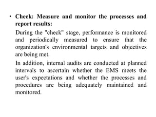 • Check: Measure and monitor the processes and
report results:
During the "check" stage, performance is monitored
and periodically measured to ensure that the
organization's environmental targets and objectives
are being met.
In addition, internal audits are conducted at planned
intervals to ascertain whether the EMS meets the
user's expectations and whether the processes and
procedures are being adequately maintained and
monitored.
 
