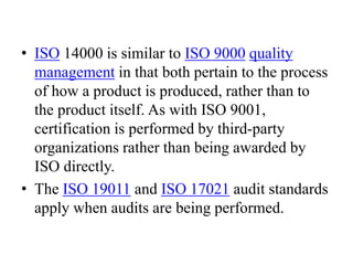 • ISO 14000 is similar to ISO 9000 quality
management in that both pertain to the process
of how a product is produced, rather than to
the product itself. As with ISO 9001,
certification is performed by third-party
organizations rather than being awarded by
ISO directly.
• The ISO 19011 and ISO 17021 audit standards
apply when audits are being performed.
 