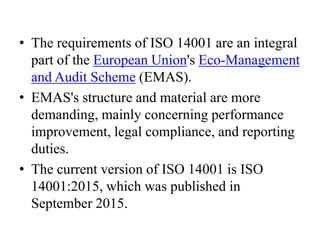 • The requirements of ISO 14001 are an integral
part of the European Union's Eco-Management
and Audit Scheme (EMAS).
• EMAS's structure and material are more
demanding, mainly concerning performance
improvement, legal compliance, and reporting
duties.
• The current version of ISO 14001 is ISO
14001:2015, which was published in
September 2015.
 