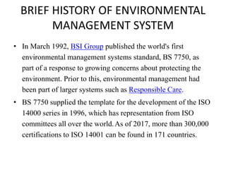 BRIEF HISTORY OF ENVIRONMENTAL
MANAGEMENT SYSTEM
• In March 1992, BSI Group published the world's first
environmental management systems standard, BS 7750, as
part of a response to growing concerns about protecting the
environment. Prior to this, environmental management had
been part of larger systems such as Responsible Care.
• BS 7750 supplied the template for the development of the ISO
14000 series in 1996, which has representation from ISO
committees all over the world.As of 2017, more than 300,000
certifications to ISO 14001 can be found in 171 countries.
 