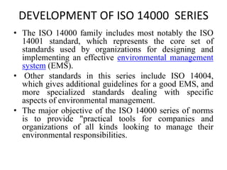 DEVELOPMENT OF ISO 14000 SERIES
• The ISO 14000 family includes most notably the ISO
14001 standard, which represents the core set of
standards used by organizations for designing and
implementing an effective environmental management
system (EMS).
• Other standards in this series include ISO 14004,
which gives additional guidelines for a good EMS, and
more specialized standards dealing with specific
aspects of environmental management.
• The major objective of the ISO 14000 series of norms
is to provide "practical tools for companies and
organizations of all kinds looking to manage their
environmental responsibilities.
 