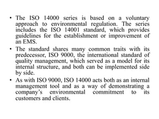• The ISO 14000 series is based on a voluntary
approach to environmental regulation. The series
includes the ISO 14001 standard, which provides
guidelines for the establishment or improvement of
an EMS.
• The standard shares many common traits with its
predecessor, ISO 9000, the international standard of
quality management, which served as a model for its
internal structure, and both can be implemented side
by side.
• As with ISO 9000, ISO 14000 acts both as an internal
management tool and as a way of demonstrating a
company’s environmental commitment to its
customers and clients.
 
