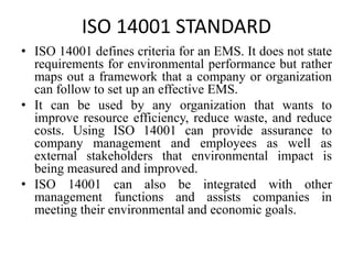 ISO 14001 STANDARD
• ISO 14001 defines criteria for an EMS. It does not state
requirements for environmental performance but rather
maps out a framework that a company or organization
can follow to set up an effective EMS.
• It can be used by any organization that wants to
improve resource efficiency, reduce waste, and reduce
costs. Using ISO 14001 can provide assurance to
company management and employees as well as
external stakeholders that environmental impact is
being measured and improved.
• ISO 14001 can also be integrated with other
management functions and assists companies in
meeting their environmental and economic goals.
 