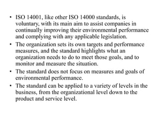 • ISO 14001, like other ISO 14000 standards, is
voluntary, with its main aim to assist companies in
continually improving their environmental performance
and complying with any applicable legislation.
• The organization sets its own targets and performance
measures, and the standard highlights what an
organization needs to do to meet those goals, and to
monitor and measure the situation.
• The standard does not focus on measures and goals of
environmental performance.
• The standard can be applied to a variety of levels in the
business, from the organizational level down to the
product and service level.
 