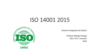 ISO 14001 2015
Sistemas Integrados de Gestión
Profesor Rodrigo Arteaga
UAC / ICI 5° semestre
2019
 