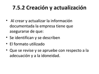 7.5.2 Creación y actualización
• Al crear y actualizar la información
documentada la empresa tiene que
asegurarse de que:
• Se identifican y se describen
• El formato utilizado
• Que se revise y se apruebe con respecto a la
adecuación y a la idoneidad.
 