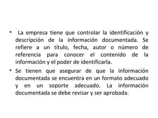 • La empresa tiene que controlar la identificación y
descripción de la información documentada. Se
refiere a un título, fecha, autor o número de
referencia para conocer el contenido de la
información y el poder de identificarla.
• Se tienen que asegurar de que la información
documentada se encuentra en un formato adecuado
y en un soporte adecuado. La información
documentada se debe revisar y ser aprobada.
 