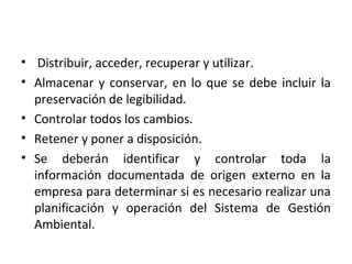 • Distribuir, acceder, recuperar y utilizar.
• Almacenar y conservar, en lo que se debe incluir la
preservación de legibilidad.
• Controlar todos los cambios.
• Retener y poner a disposición.
• Se deberán identificar y controlar toda la
información documentada de origen externo en la
empresa para determinar si es necesario realizar una
planificación y operación del Sistema de Gestión
Ambiental.
 