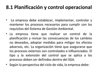 8.1 Planificación y control operacional
• La empresa debe establecer, implementar, controlar y
mantener los procesos necesarios para cumplir con los
requisitos del Sistema de Gestión Ambiental.
• La empresa tiene que realizar un control de la
planificación y revisar las consecuencias de los cambios
no deseados, adoptar medidas para mitigar los efectos
adversos, etc. La organización tiene que asegurarse que
los procesos externos son controlados e influenciados. El
tipo y la extensión del control que se aplica a los
procesos deben ser definidos dentro del SGA.
• Según la perspectiva del ciclo de vida, la empresa debe:
 