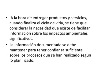 • A la hora de entregar productos y servicios,
cuando finaliza el ciclo de vida, se tiene que
considerar la necesidad que existe de facilitar
información sobre los impactos ambientales
significativos.
• La información documentada se debe
mantener para tener confianza suficiente
sobre los procesos que se han realizado según
lo planificado.
 