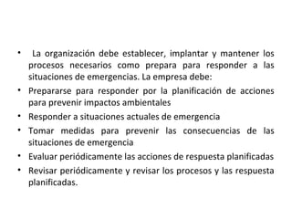 • La organización debe establecer, implantar y mantener los
procesos necesarios como prepara para responder a las
situaciones de emergencias. La empresa debe:
• Prepararse para responder por la planificación de acciones
para prevenir impactos ambientales
• Responder a situaciones actuales de emergencia
• Tomar medidas para prevenir las consecuencias de las
situaciones de emergencia
• Evaluar periódicamente las acciones de respuesta planificadas
• Revisar periódicamente y revisar los procesos y las respuesta
planificadas.
 