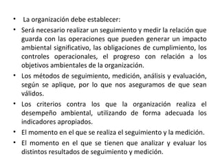 • La organización debe establecer:
• Será necesario realizar un seguimiento y medir la relación que
guarda con las operaciones que pueden generar un impacto
ambiental significativo, las obligaciones de cumplimiento, los
controles operacionales, el progreso con relación a los
objetivos ambientales de la organización.
• Los métodos de seguimiento, medición, análisis y evaluación,
según se aplique, por lo que nos aseguramos de que sean
válidos.
• Los criterios contra los que la organización realiza el
desempeño ambiental, utilizando de forma adecuada los
indicadores apropiados.
• El momento en el que se realiza el seguimiento y la medición.
• El momento en el que se tienen que analizar y evaluar los
distintos resultados de seguimiento y medición.
 