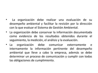 • La organización debe realizar una evaluación de su
desempeño ambiental y facilitar la revisión por la dirección
con la que evaluar el Sistema de Gestión Ambiental.
• La organización debe conservar la información documentada
como evidencia de los resultados obtenidos durante el
seguimiento, la medición, el análisis y la evaluación.
• La organización debe comunicar externamente e
internamente la información pertinente del desempeño
ambiental que lleve a cabo la empresa, además se debe
determinar un proceso de comunicación y cumplir con todas
las obligaciones de cumplimiento.
 