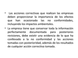 • Las acciones correctivas que realizan las empresas
deben proporcionar la importancia de los efectos
que han ocasionado las no conformidades,
incluyendo los impactos ambientales.
• La empresa tiene que conservar toda la información
perfectamente documentada para posteriores
revisiones, debe existir una evidencia de lo que ha
conllevado a la no conformidad y las acciones
tomadas con posterioridad, además de los resultados
de cualquier acción correctiva tomada.
 