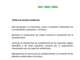 ISO 14001:2004
Política de Gestión Ambiental
a)Es apropiada a la naturaleza, escala e impactos ambientales de
sus actividades, productos y servicios;
b)incluye el compromiso de mejora continua y prevención de la
contaminación
c)incluye el compromiso de cumplimiento de los requisitos legales
aplicables y de otros requisitos suscritos por la organización
relacionados con sus aspectos ambientales;
d)proporciona el marco para el establecimiento y la revisión de los
objetivos ambientales y las metas;
 
