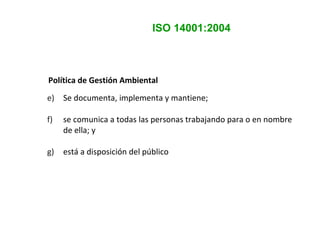 ISO 14001:2004
Política de Gestión Ambiental
e) Se documenta, implementa y mantiene;
f) se comunica a todas las personas trabajando para o en nombre
de ella; y
g) está a disposición del público
 
