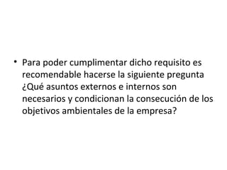 • Para poder cumplimentar dicho requisito es
recomendable hacerse la siguiente pregunta
¿Qué asuntos externos e internos son
necesarios y condicionan la consecución de los
objetivos ambientales de la empresa?
 