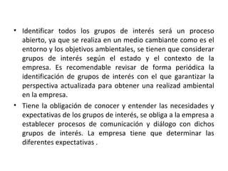 • Identificar todos los grupos de interés será un proceso
abierto, ya que se realiza en un medio cambiante como es el
entorno y los objetivos ambientales, se tienen que considerar
grupos de interés según el estado y el contexto de la
empresa. Es recomendable revisar de forma periódica la
identificación de grupos de interés con el que garantizar la
perspectiva actualizada para obtener una realizad ambiental
en la empresa.
• Tiene la obligación de conocer y entender las necesidades y
expectativas de los grupos de interés, se obliga a la empresa a
establecer procesos de comunicación y diálogo con dichos
grupos de interés. La empresa tiene que determinar las
diferentes expectativas .
 