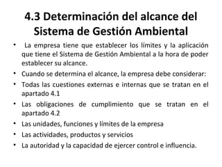 4.3 Determinación del alcance del
Sistema de Gestión Ambiental
• La empresa tiene que establecer los límites y la aplicación
que tiene el Sistema de Gestión Ambiental a la hora de poder
establecer su alcance.
• Cuando se determina el alcance, la empresa debe considerar:
• Todas las cuestiones externas e internas que se tratan en el
apartado 4.1
• Las obligaciones de cumplimiento que se tratan en el
apartado 4.2
• Las unidades, funciones y límites de la empresa
• Las actividades, productos y servicios
• La autoridad y la capacidad de ejercer control e influencia.
 