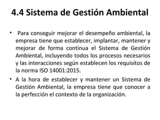 4.4 Sistema de Gestión Ambiental
• Para conseguir mejorar el desempeño ambiental, la
empresa tiene que establecer, implantar, mantener y
mejorar de forma continua el Sistema de Gestión
Ambiental, incluyendo todos los procesos necesarios
y las interacciones según establecen los requisitos de
la norma ISO 14001:2015.
• A la hora de establecer y mantener un Sistema de
Gestión Ambiental, la empresa tiene que conocer a
la perfección el contexto de la organización.
 