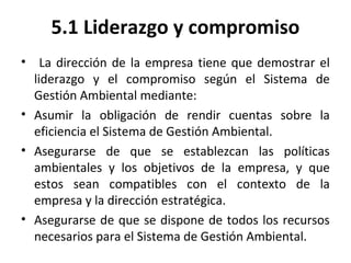 5.1 Liderazgo y compromiso
• La dirección de la empresa tiene que demostrar el
liderazgo y el compromiso según el Sistema de
Gestión Ambiental mediante:
• Asumir la obligación de rendir cuentas sobre la
eficiencia el Sistema de Gestión Ambiental.
• Asegurarse de que se establezcan las políticas
ambientales y los objetivos de la empresa, y que
estos sean compatibles con el contexto de la
empresa y la dirección estratégica.
• Asegurarse de que se dispone de todos los recursos
necesarios para el Sistema de Gestión Ambiental.
 